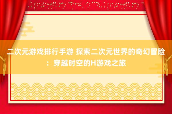 二次元游戏排行手游 探索二次元世界的奇幻冒险：穿越时空的H游戏之旅