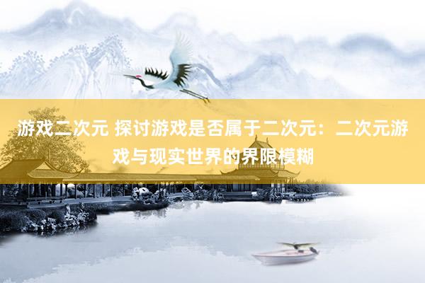 游戏二次元 探讨游戏是否属于二次元：二次元游戏与现实世界的界限模糊
