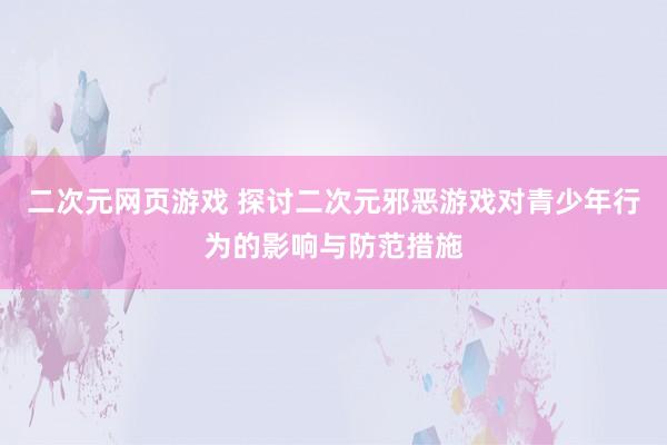 二次元网页游戏 探讨二次元邪恶游戏对青少年行为的影响与防范措施