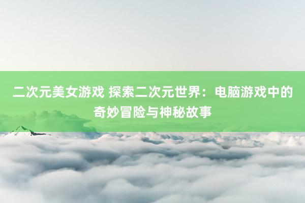 二次元美女游戏 探索二次元世界：电脑游戏中的奇妙冒险与神秘故事