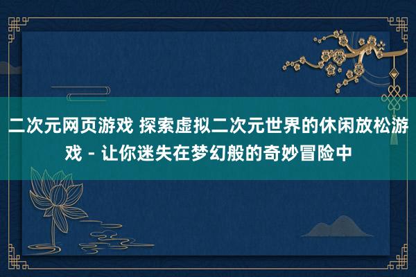 二次元网页游戏 探索虚拟二次元世界的休闲放松游戏 - 让你迷失在梦幻般的奇妙冒险中