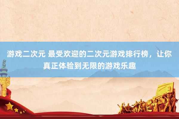游戏二次元 最受欢迎的二次元游戏排行榜，让你真正体验到无限的游戏乐趣