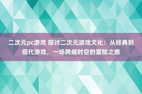 二次元pc游戏 探讨二次元游戏文化：从经典到现代游戏，一场跨越时空的冒险之旅