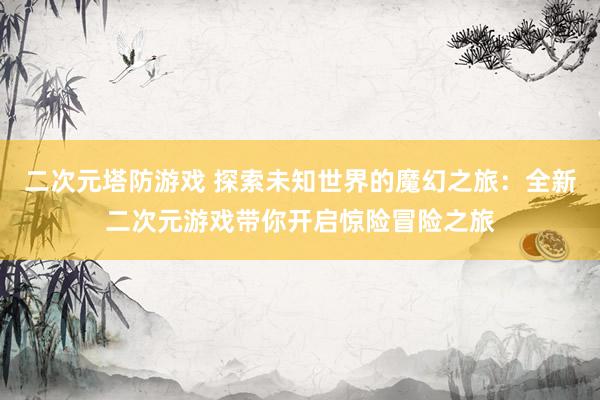 二次元塔防游戏 探索未知世界的魔幻之旅：全新二次元游戏带你开启惊险冒险之旅