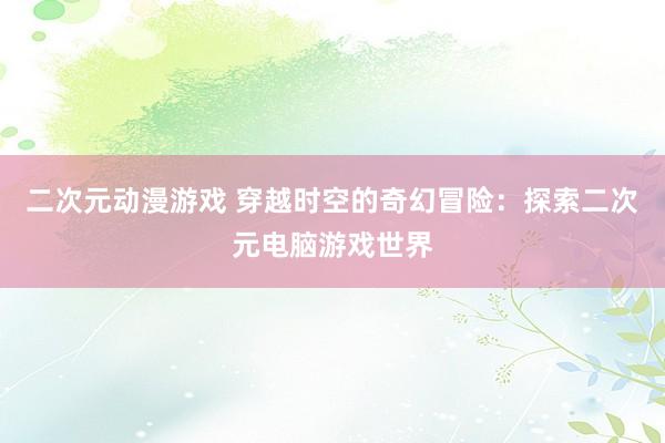二次元动漫游戏 穿越时空的奇幻冒险：探索二次元电脑游戏世界