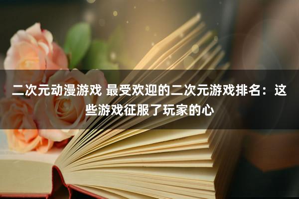 二次元动漫游戏 最受欢迎的二次元游戏排名：这些游戏征服了玩家的心
