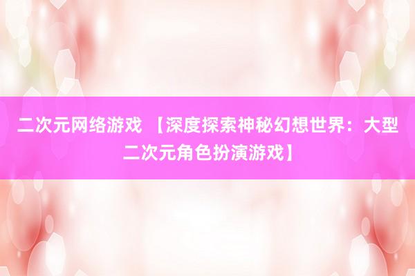 二次元网络游戏 【深度探索神秘幻想世界：大型二次元角色扮演游戏】