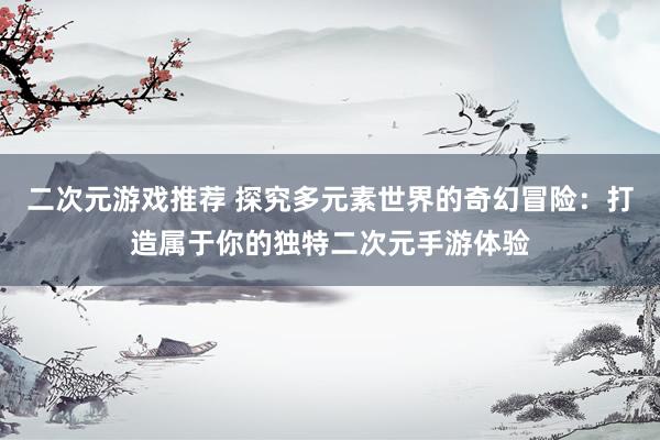 二次元游戏推荐 探究多元素世界的奇幻冒险：打造属于你的独特二次元手游体验