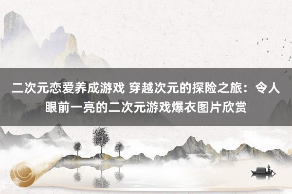 二次元恋爱养成游戏 穿越次元的探险之旅：令人眼前一亮的二次元游戏爆衣图片欣赏