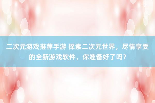 二次元游戏推荐手游 探索二次元世界，尽情享受的全新游戏软件，你准备好了吗？