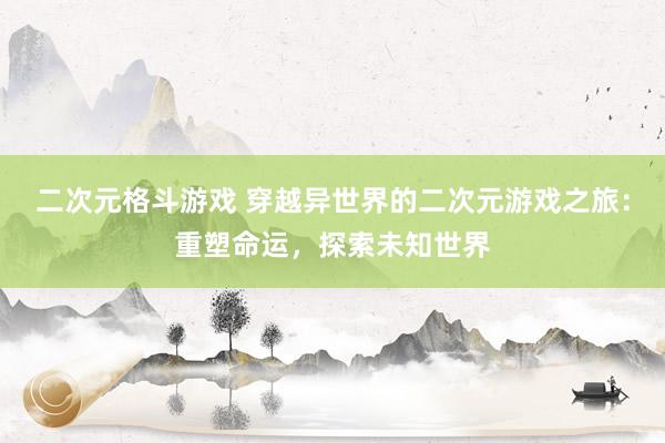 二次元格斗游戏 穿越异世界的二次元游戏之旅：重塑命运，探索未知世界