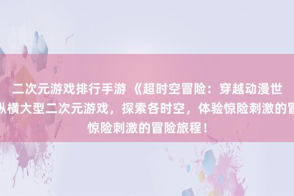 二次元游戏排行手游 《超时空冒险：穿越动漫世界》——纵横大型二次元游戏，探索各时空，体验惊险刺激的冒险旅程！