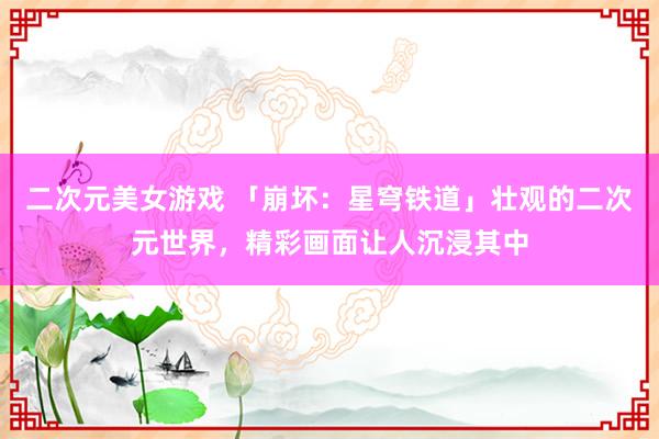二次元美女游戏 「崩坏：星穹铁道」壮观的二次元世界，精彩画面让人沉浸其中