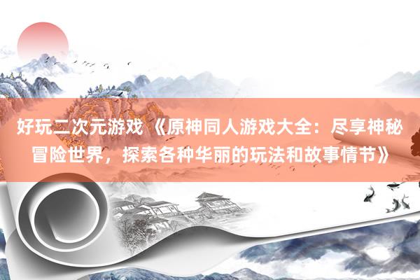 好玩二次元游戏 《原神同人游戏大全：尽享神秘冒险世界，探索各种华丽的玩法和故事情节》