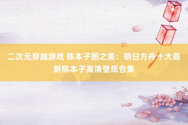 二次元穿越游戏 陈本子图之美：明日方舟十大最新陈本子高清壁纸合集
