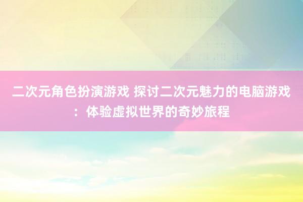 二次元角色扮演游戏 探讨二次元魅力的电脑游戏：体验虚拟世界的奇妙旅程