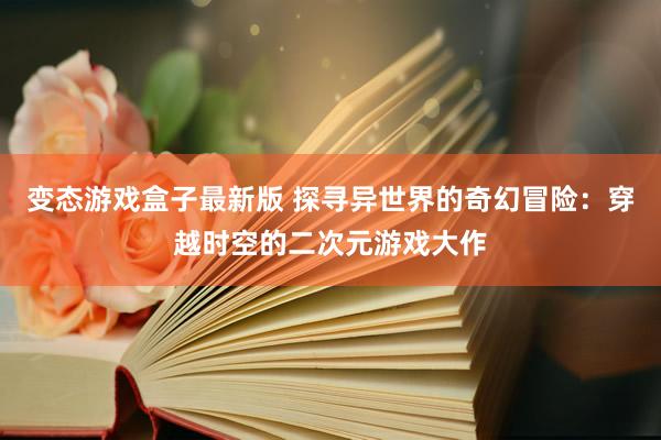 变态游戏盒子最新版 探寻异世界的奇幻冒险：穿越时空的二次元游戏大作