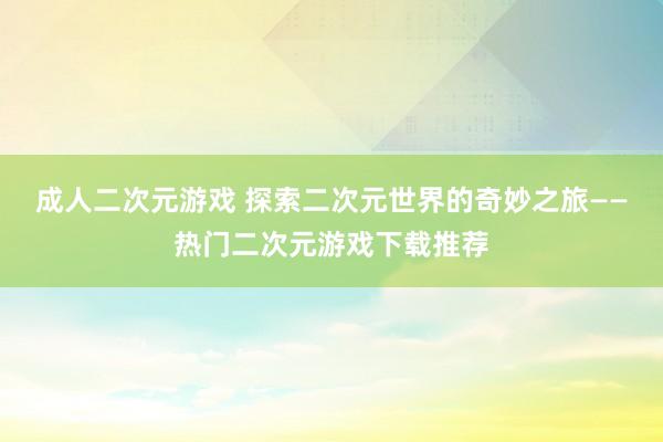 成人二次元游戏 探索二次元世界的奇妙之旅——热门二次元游戏下载推荐