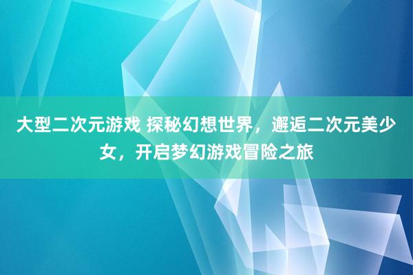 大型二次元游戏 探秘幻想世界，邂逅二次元美少女，开启梦幻游戏冒险之旅