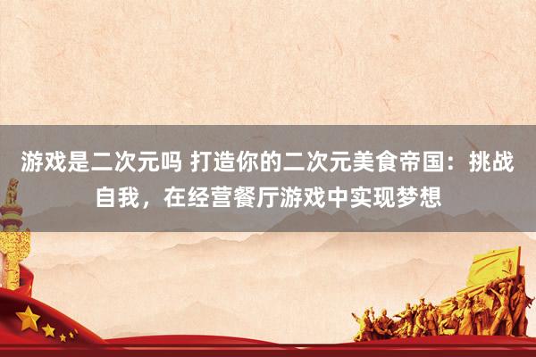 游戏是二次元吗 打造你的二次元美食帝国：挑战自我，在经营餐厅游戏中实现梦想
