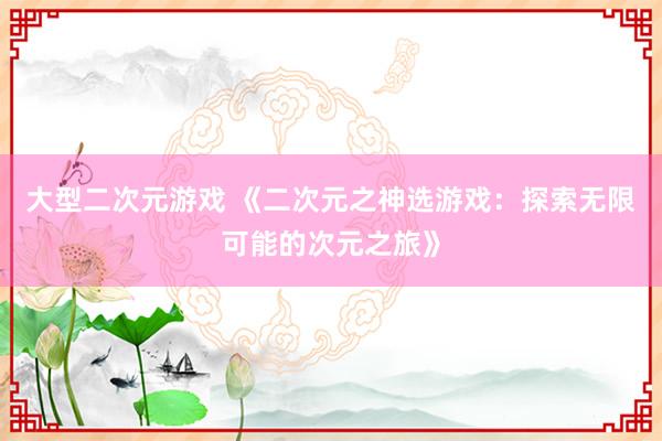 大型二次元游戏 《二次元之神选游戏：探索无限可能的次元之旅》