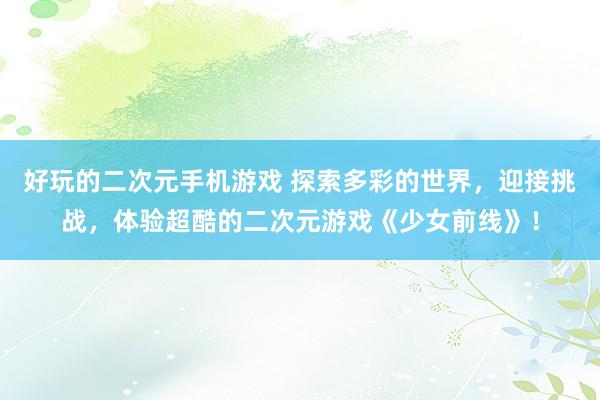 好玩的二次元手机游戏 探索多彩的世界，迎接挑战，体验超酷的二次元游戏《少女前线》！