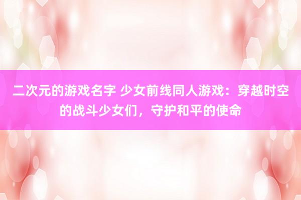 二次元的游戏名字 少女前线同人游戏：穿越时空的战斗少女们，守护和平的使命