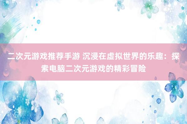 二次元游戏推荐手游 沉浸在虚拟世界的乐趣：探索电脑二次元游戏的精彩冒险