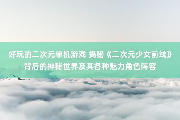 好玩的二次元单机游戏 揭秘《二次元少女前线》背后的神秘世界及其各种魅力角色阵容