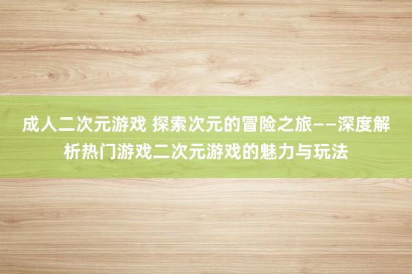 成人二次元游戏 探索次元的冒险之旅——深度解析热门游戏二次元游戏的魅力与玩法