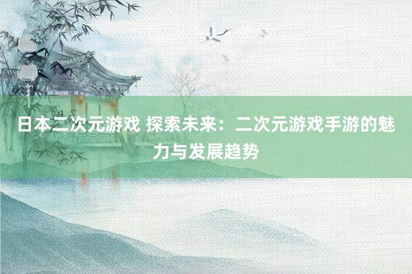日本二次元游戏 探索未来：二次元游戏手游的魅力与发展趋势