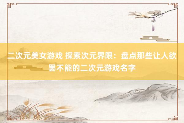 二次元美女游戏 探索次元界限：盘点那些让人欲罢不能的二次元游戏名字