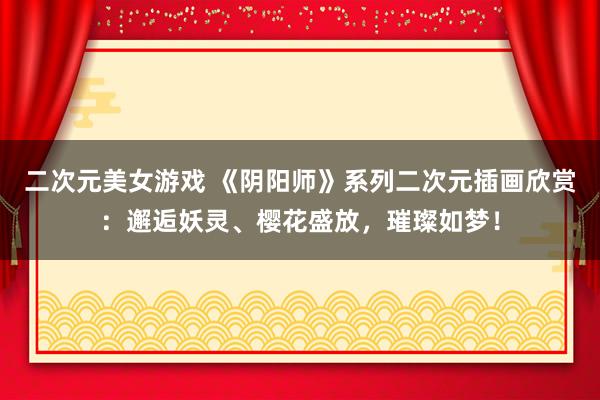 二次元美女游戏 《阴阳师》系列二次元插画欣赏：邂逅妖灵、樱花盛放，璀璨如梦！