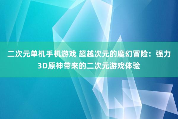 二次元单机手机游戏 超越次元的魔幻冒险：强力3D原神带来的二次元游戏体验