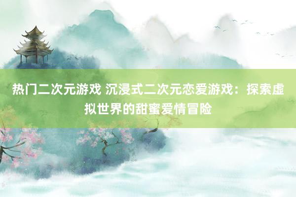 热门二次元游戏 沉浸式二次元恋爱游戏：探索虚拟世界的甜蜜爱情冒险