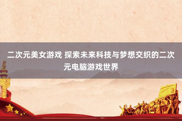 二次元美女游戏 探索未来科技与梦想交织的二次元电脑游戏世界