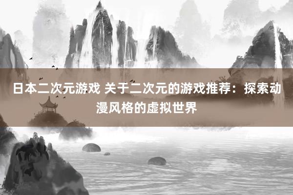 日本二次元游戏 关于二次元的游戏推荐：探索动漫风格的虚拟世界