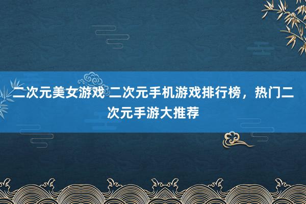 二次元美女游戏 二次元手机游戏排行榜，热门二次元手游大推荐