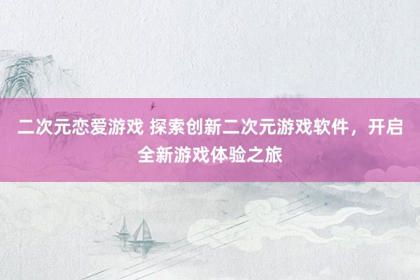 二次元恋爱游戏 探索创新二次元游戏软件，开启全新游戏体验之旅
