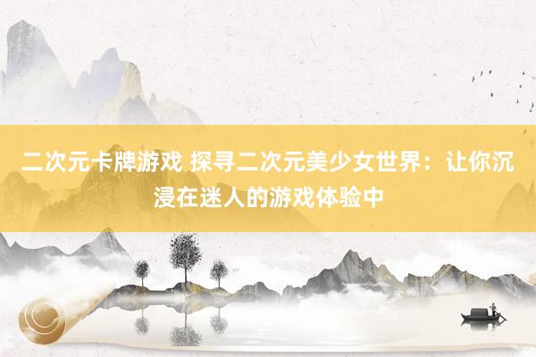 二次元卡牌游戏 探寻二次元美少女世界：让你沉浸在迷人的游戏体验中