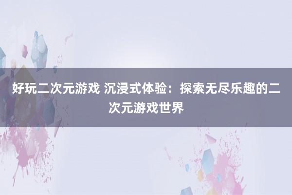 好玩二次元游戏 沉浸式体验：探索无尽乐趣的二次元游戏世界