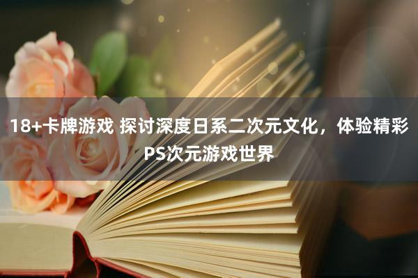 18+卡牌游戏 探讨深度日系二次元文化，体验精彩PS次元游戏世界