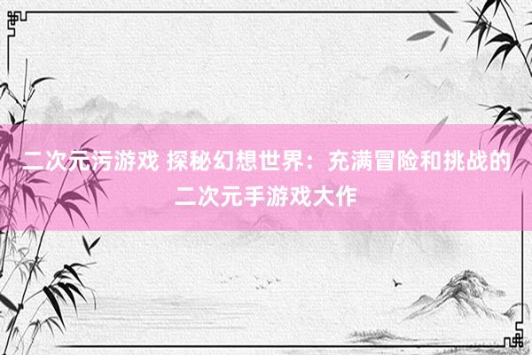 二次元污游戏 探秘幻想世界：充满冒险和挑战的二次元手游戏大作