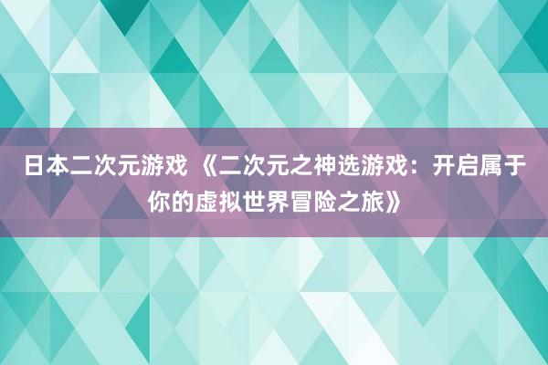 日本二次元游戏 《二次元之神选游戏：开启属于你的虚拟世界冒险之旅》