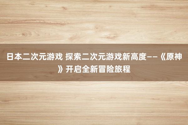 日本二次元游戏 探索二次元游戏新高度——《原神》开启全新冒险旅程