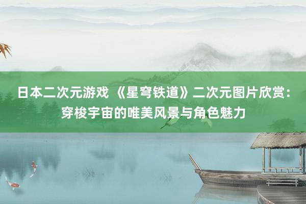 日本二次元游戏 《星穹铁道》二次元图片欣赏：穿梭宇宙的唯美风景与角色魅力