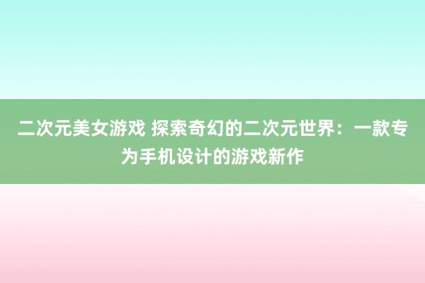二次元美女游戏 探索奇幻的二次元世界：一款专为手机设计的游戏新作