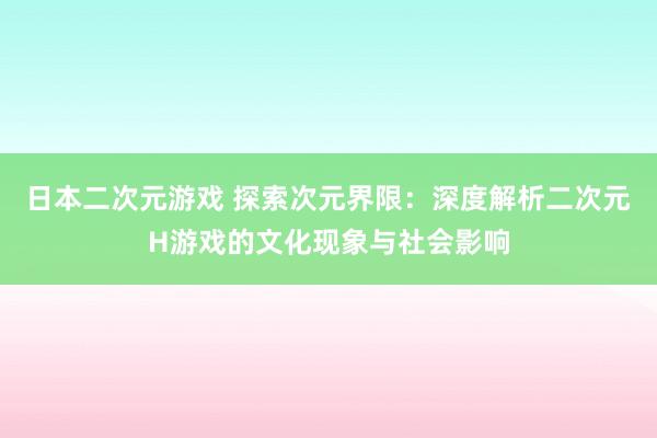 日本二次元游戏 探索次元界限：深度解析二次元H游戏的文化现象与社会影响