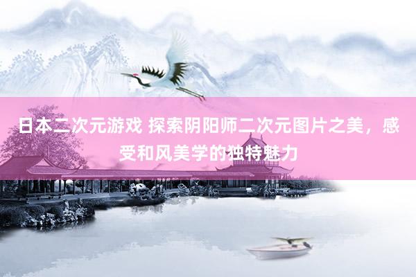 日本二次元游戏 探索阴阳师二次元图片之美，感受和风美学的独特魅力