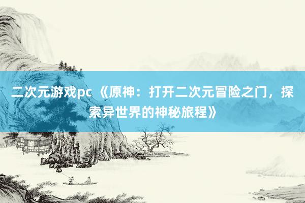 二次元游戏pc 《原神：打开二次元冒险之门，探索异世界的神秘旅程》